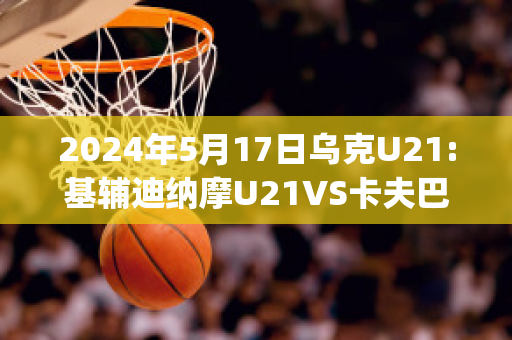 2024年5月17日乌克U21:基辅迪纳摩U21VS卡夫巴斯U21赛前解析(欧冠基辅迪纳摩vs巴萨)