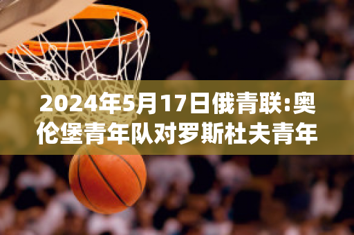 2024年5月17日俄青联:奥伦堡青年队对罗斯杜夫青年队比分预测推荐(奥伦堡vs莫斯科斯巴达)