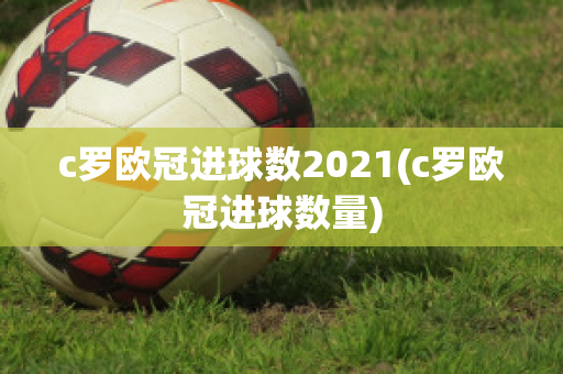 c罗欧冠进球数2021(c罗欧冠进球数量)