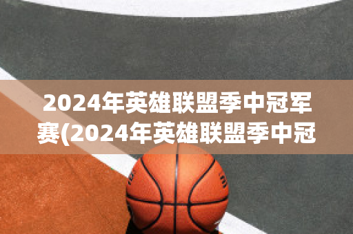 2024年英雄联盟季中冠军赛(2024年英雄联盟季中冠军赛举办地)