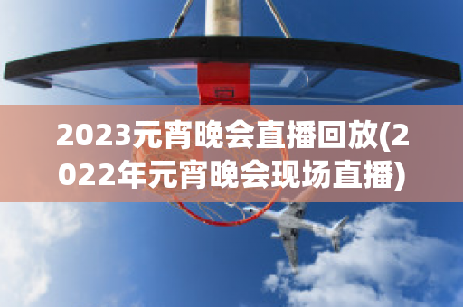 2023元宵晚会直播回放(2022年元宵晚会现场直播)