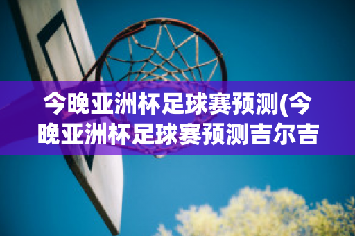 今晚亚洲杯足球赛预测(今晚亚洲杯足球赛预测吉尔吉斯斯坦对阿联酋)