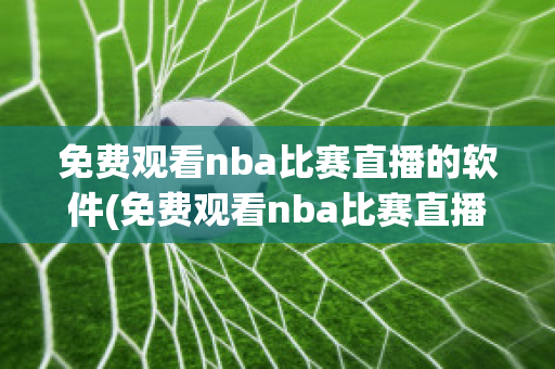 免费观看nba比赛直播的软件(免费观看nba比赛直播的软件苹果手机)