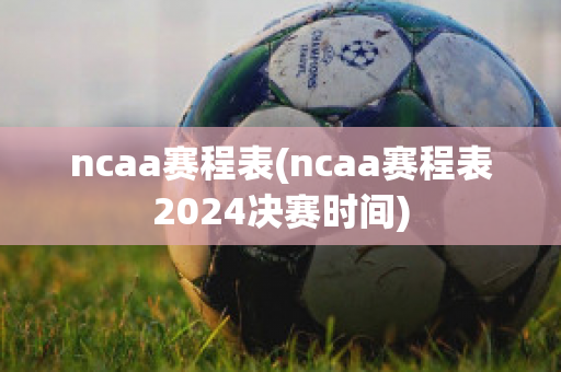 ncaa赛程表(ncaa赛程表2024决赛时间)