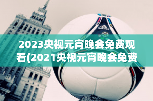 2023央视元宵晚会免费观看(2021央视元宵晚会免费观看)