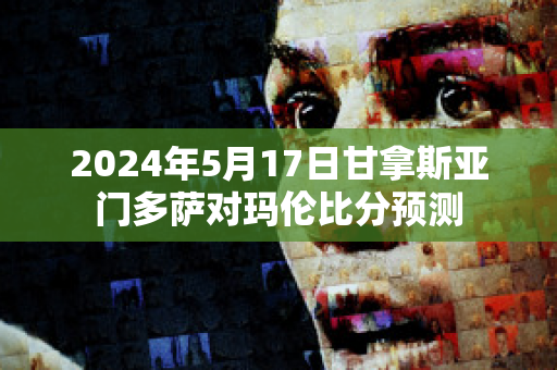 2024年5月17日甘拿斯亚门多萨对玛伦比分预测