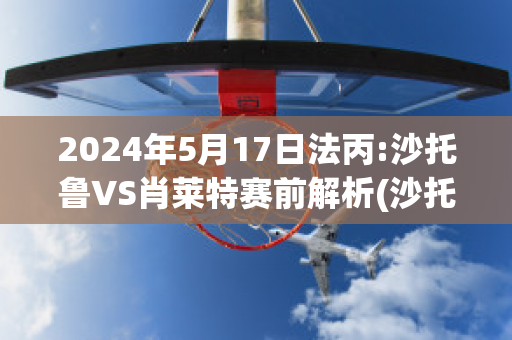 2024年5月17日法丙:沙托鲁VS肖莱特赛前解析(沙托鲁与巴黎足球比分预测)