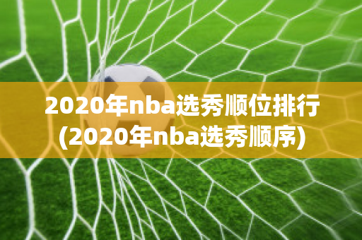 2020年nba选秀顺位排行(2020年nba选秀顺序)