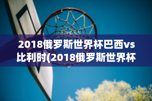 2018俄罗斯世界杯巴西vs比利时(2018俄罗斯世界杯巴西vs比利时全场数据)