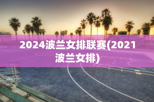 2024波兰女排联赛(2021波兰女排)