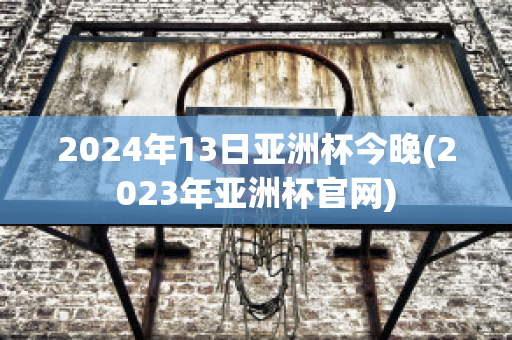 2024年13日亚洲杯今晚(2023年亚洲杯官网)