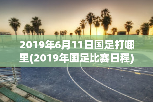 2019年6月11日国足打哪里(2019年国足比赛日程)