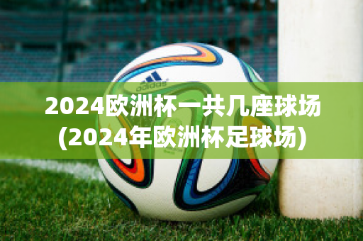 2024欧洲杯一共几座球场(2024年欧洲杯足球场)