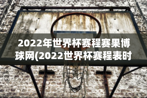 2022年世界杯赛程赛果博球网(2022世界杯赛程表时间北京时间)