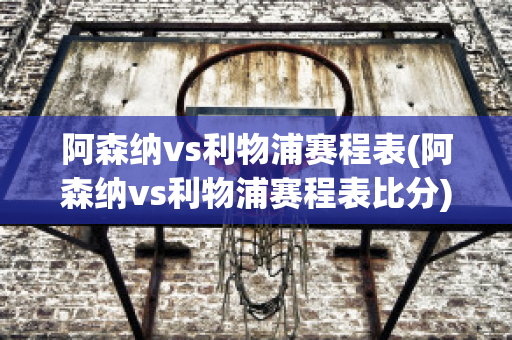 阿森纳vs利物浦赛程表(阿森纳vs利物浦赛程表比分)