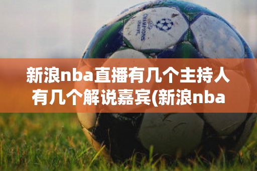 新浪nba直播有几个主持人有几个解说嘉宾(新浪nba直播有几个主持人有几个解说嘉宾名单)