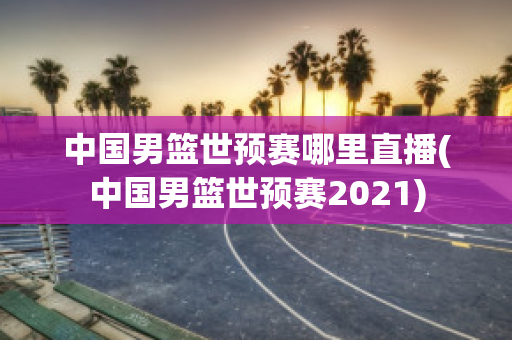 中国男篮世预赛哪里直播(中国男篮世预赛2021)