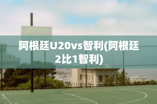 阿根廷U20vs智利(阿根廷2比1智利)