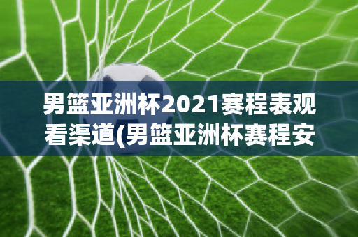 男篮亚洲杯2021赛程表观看渠道(男篮亚洲杯赛程安排)