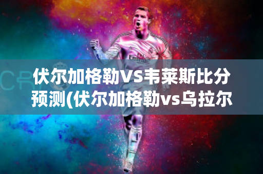 伏尔加格勒VS韦莱斯比分预测(伏尔加格勒vs乌拉尔)