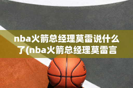 nba火箭总经理莫雷说什么了(nba火箭总经理莫雷言论内容)