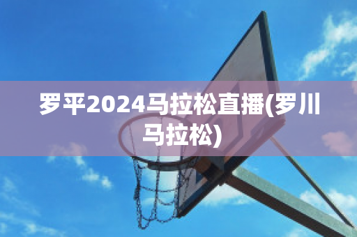 罗平2024马拉松直播(罗川 马拉松)