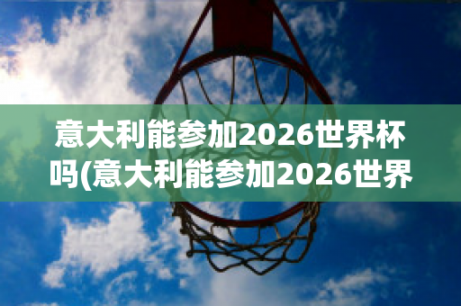 意大利能参加2026世界杯吗(意大利能参加2026世界杯吗)