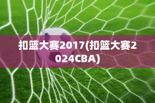 扣篮大赛2017(扣篮大赛2024CBA)