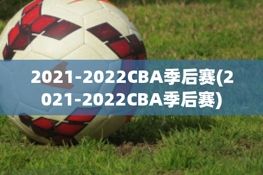 2021-2022CBA季后赛(2021-2022CBA季后赛)