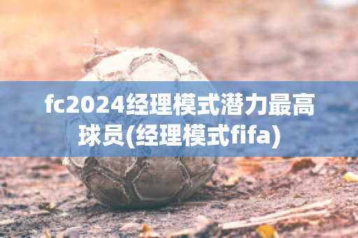 fc2024经理模式潜力最高球员(经理模式fifa)