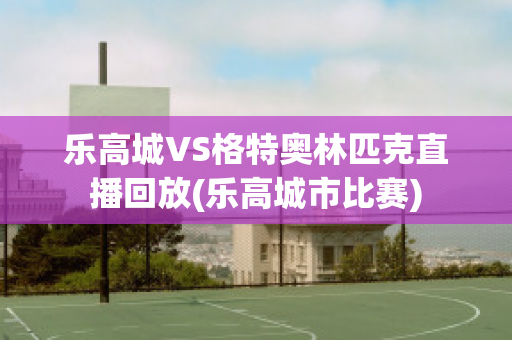 乐高城VS格特奥林匹克直播回放(乐高城市比赛)