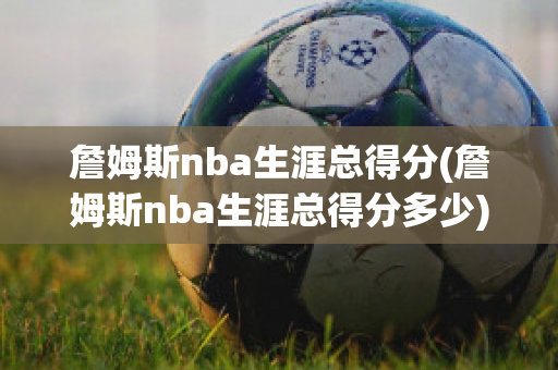 詹姆斯nba生涯总得分(詹姆斯nba生涯总得分多少)