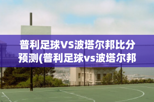 普利足球VS波塔尔邦比分预测(普利足球vs波塔尔邦比分预测分析)