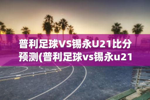 普利足球VS锡永U21比分预测(普利足球vs锡永u21比分预测最新)