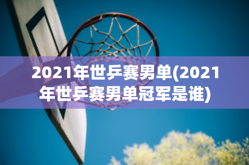 2021年世乒赛男单(2021年世乒赛男单冠军是谁)