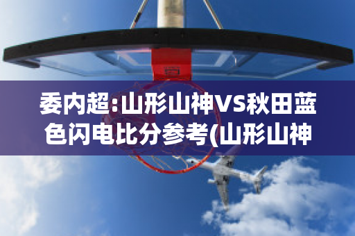 委内超:山形山神VS秋田蓝色闪电比分参考(山形山神vs町田泽维亚足球比赛预测)