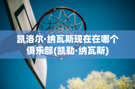 凯洛尔·纳瓦斯现在在哪个俱乐部(凯勒·纳瓦斯)