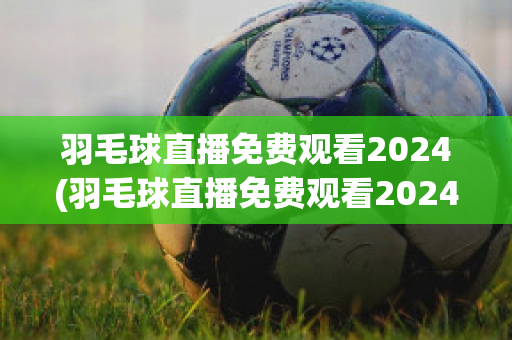 羽毛球直播免费观看2024(羽毛球直播免费观看2024视频)