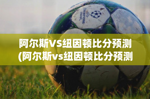 阿尔斯VS纽因顿比分预测(阿尔斯vs纽因顿比分预测)