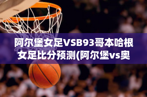 阿尔堡女足VSB93哥本哈根女足比分预测(阿尔堡vs奥胡斯比分)