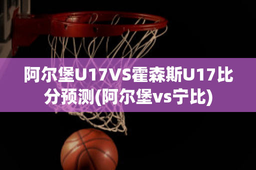 阿尔堡U17VS霍森斯U17比分预测(阿尔堡vs宁比)