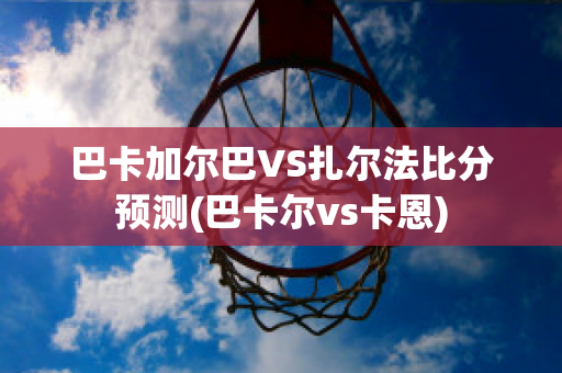 巴卡加尔巴VS扎尔法比分预测(巴卡尔vs卡恩)