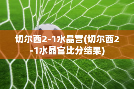 切尔西2-1水晶宫(切尔西2-1水晶宫比分结果)