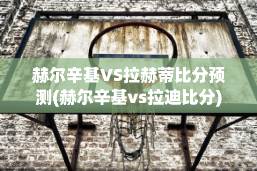 赫尔辛基VS拉赫蒂比分预测(赫尔辛基vs拉迪比分)