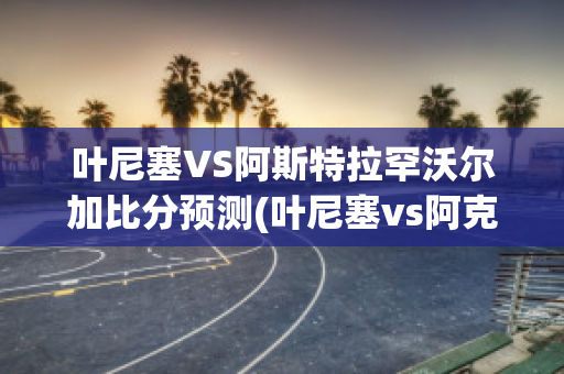 叶尼塞VS阿斯特拉罕沃尔加比分预测(叶尼塞vs阿克伦托格里蒂)