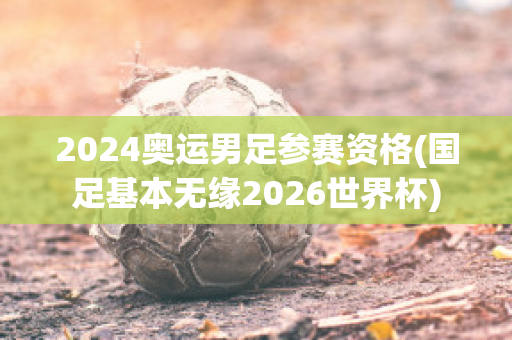 2024奥运男足参赛资格(国足基本无缘2026世界杯)