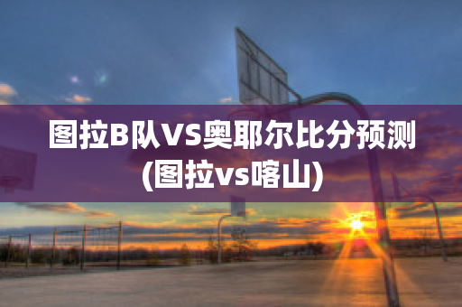 图拉B队VS奥耶尔比分预测(图拉vs喀山)