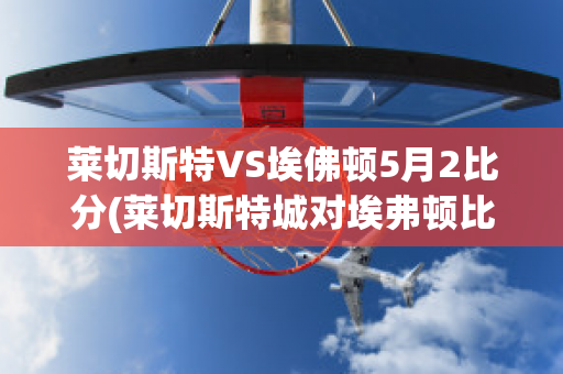 莱切斯特VS埃佛顿5月2比分(莱切斯特城对埃弗顿比分)