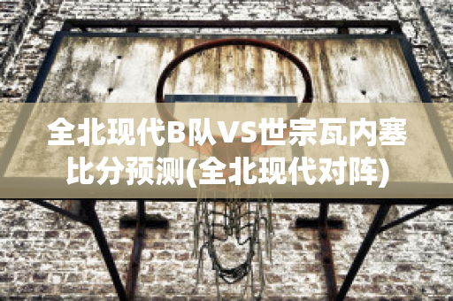 全北现代B队VS世宗瓦内塞比分预测(全北现代对阵)