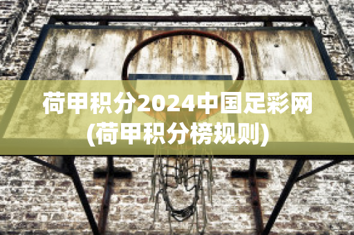 荷甲积分2024中国足彩网(荷甲积分榜规则)